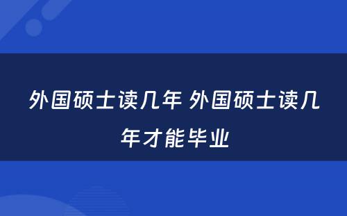 外国硕士读几年 外国硕士读几年才能毕业