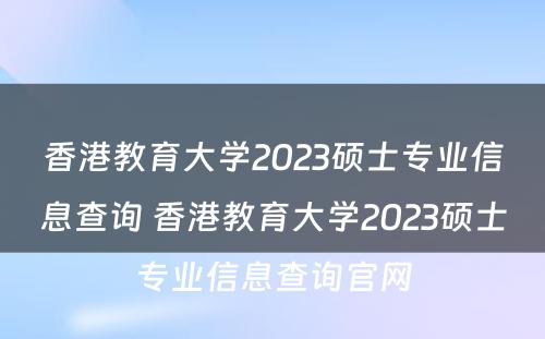 香港教育大学2023硕士专业信息查询 香港教育大学2023硕士专业信息查询官网