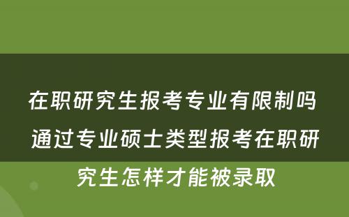 在职研究生报考专业有限制吗 通过专业硕士类型报考在职研究生怎样才能被录取