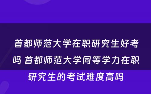 首都师范大学在职研究生好考吗 首都师范大学同等学力在职研究生的考试难度高吗