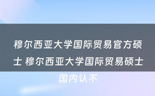 穆尔西亚大学国际贸易官方硕士 穆尔西亚大学国际贸易硕士国内认不