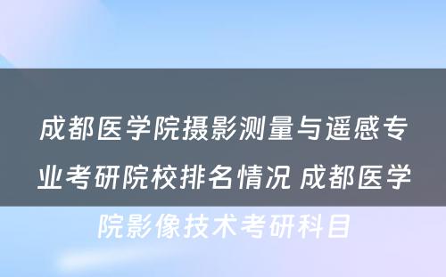 成都医学院摄影测量与遥感专业考研院校排名情况 成都医学院影像技术考研科目