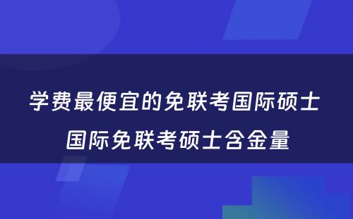 学费最便宜的免联考国际硕士 国际免联考硕士含金量