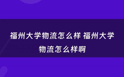 福州大学物流怎么样 福州大学物流怎么样啊