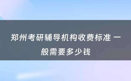 郑州考研辅导机构收费标准 一般需要多少钱