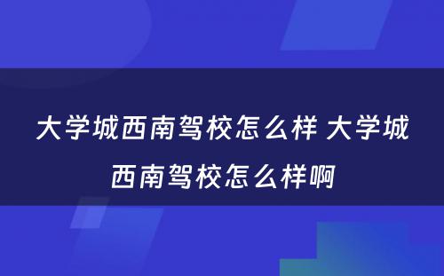 大学城西南驾校怎么样 大学城西南驾校怎么样啊