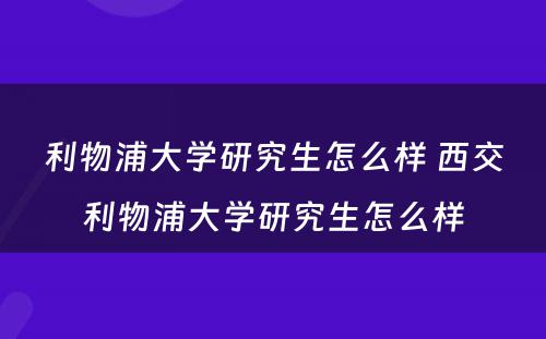 利物浦大学研究生怎么样 西交利物浦大学研究生怎么样