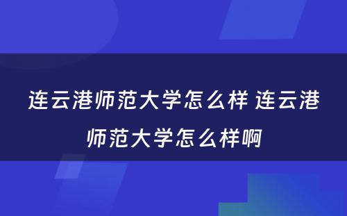 连云港师范大学怎么样 连云港师范大学怎么样啊