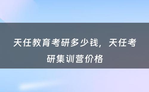 天任教育考研多少钱，天任考研集训营价格