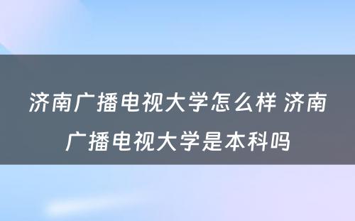 济南广播电视大学怎么样 济南广播电视大学是本科吗