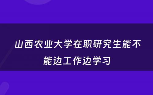  山西农业大学在职研究生能不能边工作边学习