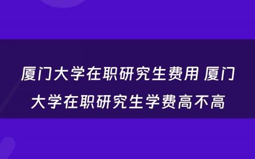 厦门大学在职研究生费用 厦门大学在职研究生学费高不高