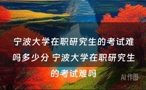 宁波大学在职研究生的考试难吗多少分 宁波大学在职研究生的考试难吗