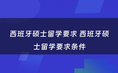 西班牙硕士留学要求 西班牙硕士留学要求条件