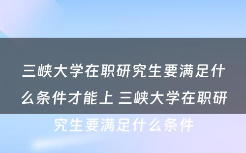 三峡大学在职研究生要满足什么条件才能上 三峡大学在职研究生要满足什么条件