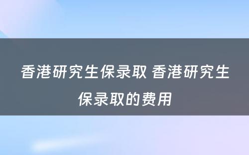 香港研究生保录取 香港研究生保录取的费用