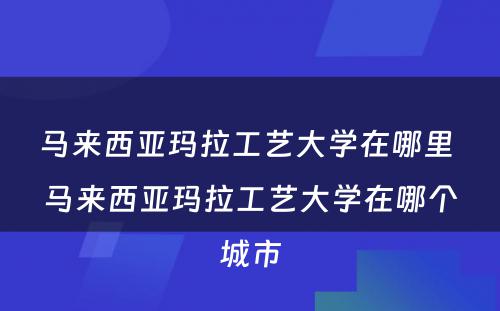 马来西亚玛拉工艺大学在哪里 马来西亚玛拉工艺大学在哪个城市