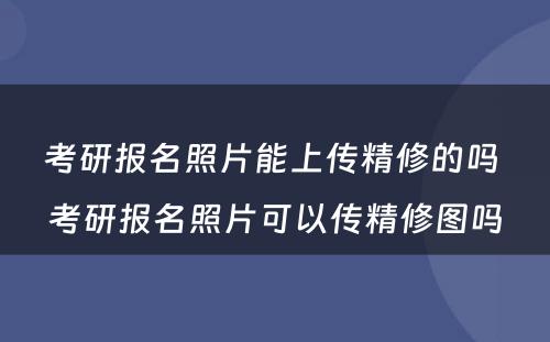 考研报名照片能上传精修的吗 考研报名照片可以传精修图吗