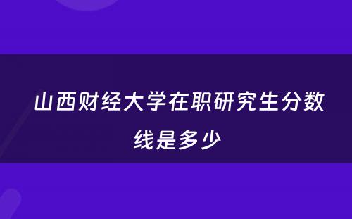  山西财经大学在职研究生分数线是多少