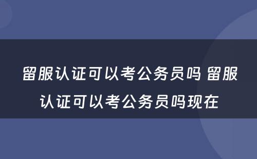 留服认证可以考公务员吗 留服认证可以考公务员吗现在