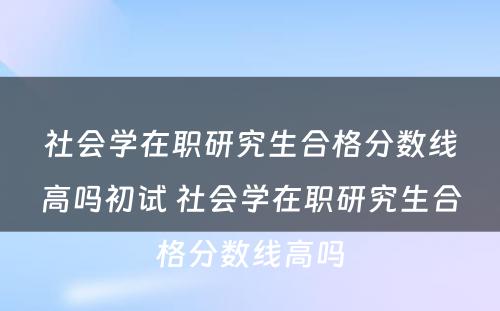 社会学在职研究生合格分数线高吗初试 社会学在职研究生合格分数线高吗