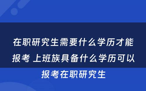 在职研究生需要什么学历才能报考 上班族具备什么学历可以报考在职研究生