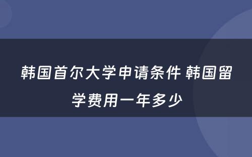 韩国首尔大学申请条件 韩国留学费用一年多少