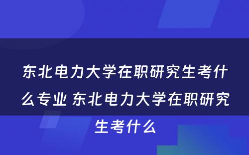 东北电力大学在职研究生考什么专业 东北电力大学在职研究生考什么