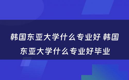 韩国东亚大学什么专业好 韩国东亚大学什么专业好毕业