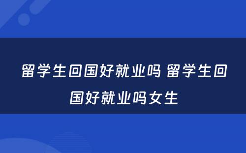 留学生回国好就业吗 留学生回国好就业吗女生