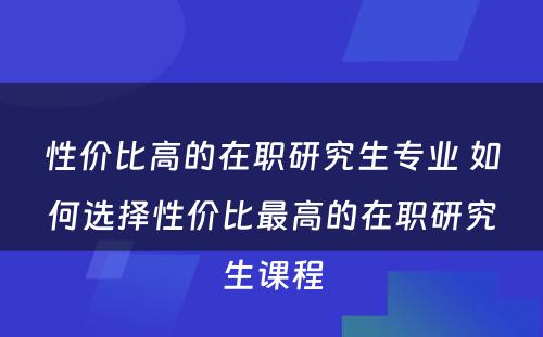 性价比高的在职研究生专业 如何选择性价比最高的在职研究生课程