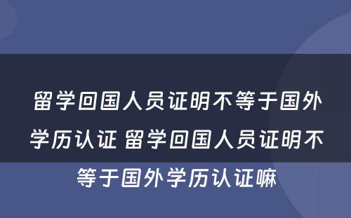 留学回国人员证明不等于国外学历认证 留学回国人员证明不等于国外学历认证嘛