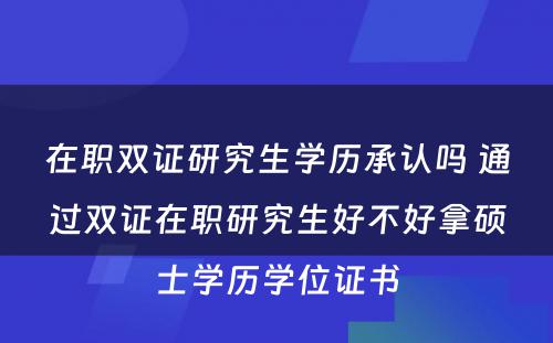 在职双证研究生学历承认吗 通过双证在职研究生好不好拿硕士学历学位证书