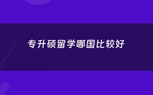 专升硕留学哪国比较好 