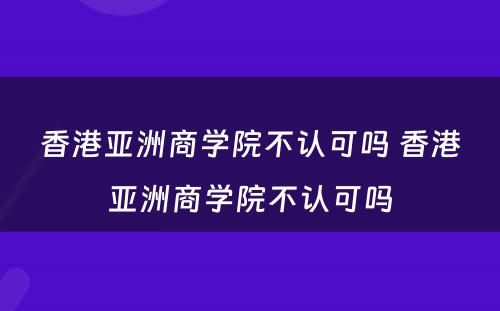 香港亚洲商学院不认可吗 香港亚洲商学院不认可吗