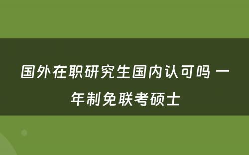 国外在职研究生国内认可吗 一年制免联考硕士