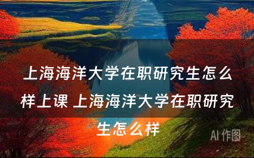 上海海洋大学在职研究生怎么样上课 上海海洋大学在职研究生怎么样