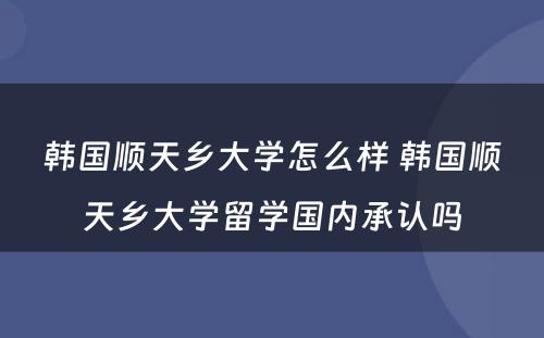 韩国顺天乡大学怎么样 韩国顺天乡大学留学国内承认吗