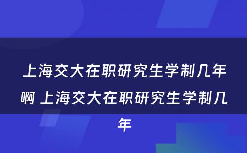 上海交大在职研究生学制几年啊 上海交大在职研究生学制几年