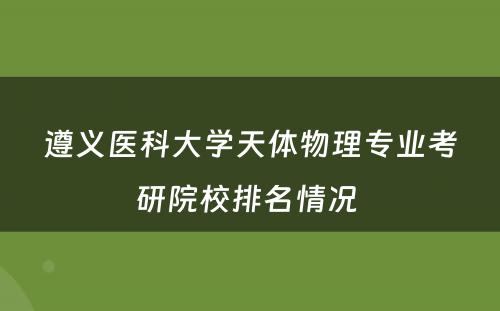 遵义医科大学天体物理专业考研院校排名情况 