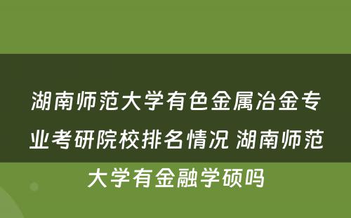 湖南师范大学有色金属冶金专业考研院校排名情况 湖南师范大学有金融学硕吗