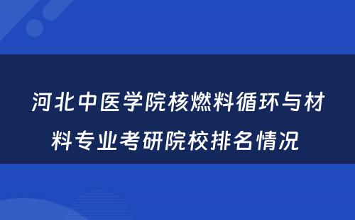 河北中医学院核燃料循环与材料专业考研院校排名情况 