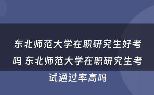 东北师范大学在职研究生好考吗 东北师范大学在职研究生考试通过率高吗