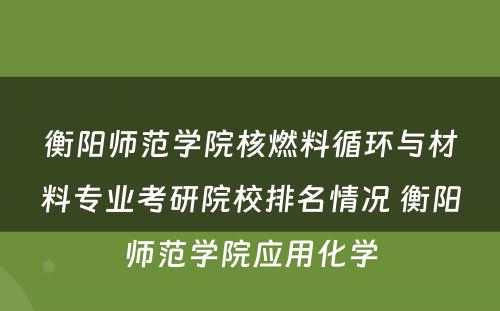 衡阳师范学院核燃料循环与材料专业考研院校排名情况 衡阳师范学院应用化学