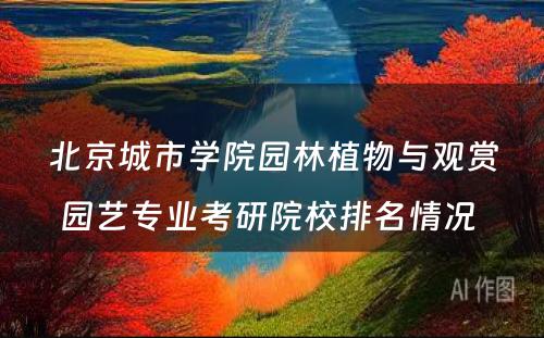北京城市学院园林植物与观赏园艺专业考研院校排名情况 