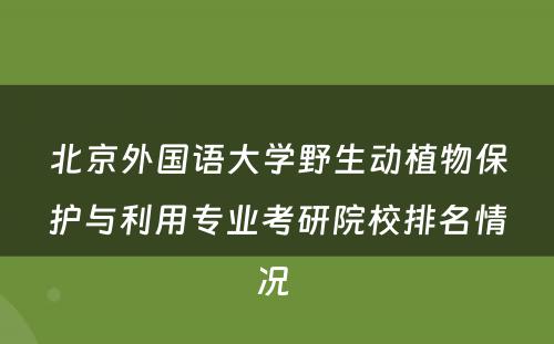 北京外国语大学野生动植物保护与利用专业考研院校排名情况 
