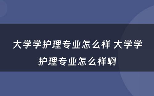 大学学护理专业怎么样 大学学护理专业怎么样啊