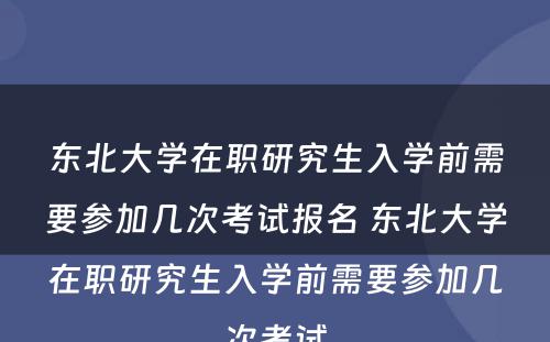 东北大学在职研究生入学前需要参加几次考试报名 东北大学在职研究生入学前需要参加几次考试