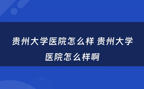 贵州大学医院怎么样 贵州大学医院怎么样啊