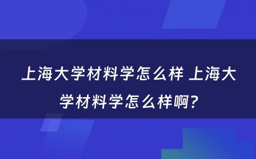 上海大学材料学怎么样 上海大学材料学怎么样啊?